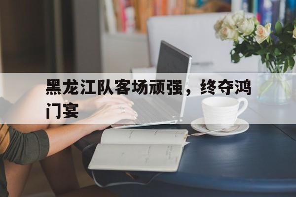 黑龙江队客场顽强，终夺鸿门宴